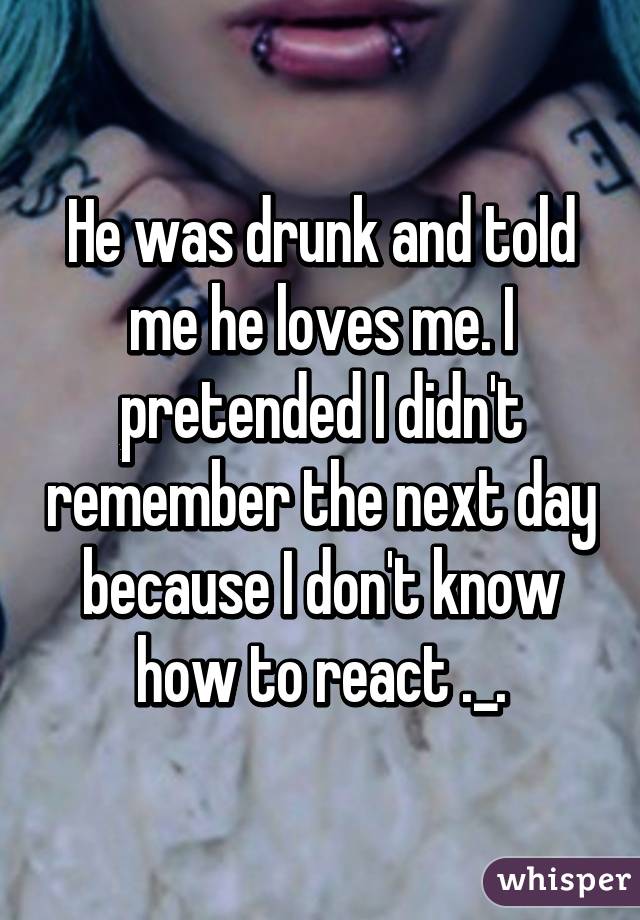 He was drunk and told me he loves me. I pretended I didn't remember the next day because I don't know how to react ._.