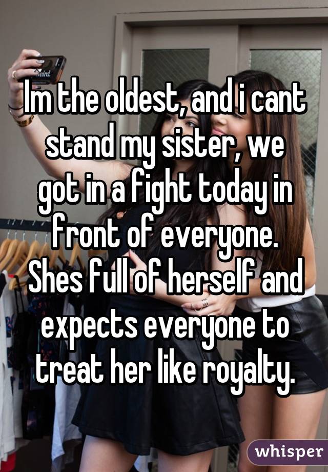 Im the oldest, and i cant stand my sister, we got in a fight today in front of everyone. Shes full of herself and expects everyone to treat her like royalty.