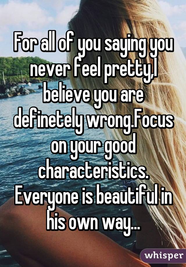 For all of you saying you never feel pretty,I believe you are definetely wrong.Focus on your good characteristics. Everyone is beautiful in his own way...