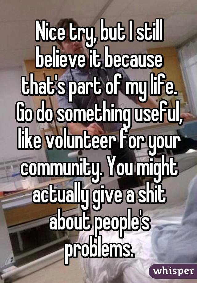 Nice try, but I still believe it because that's part of my life. Go do something useful, like volunteer for your community. You might actually give a shit about people's problems.