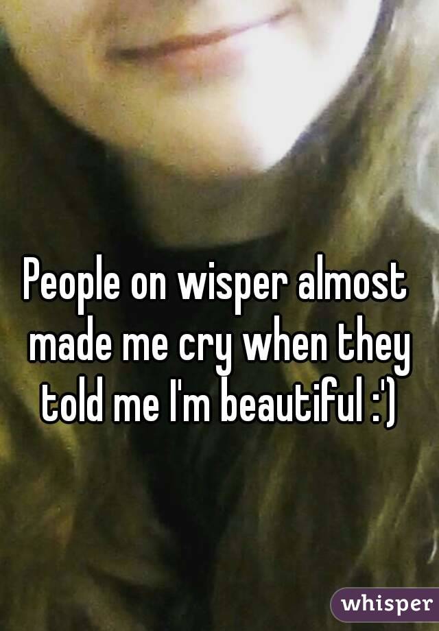 People on wisper almost made me cry when they told me I'm beautiful :')