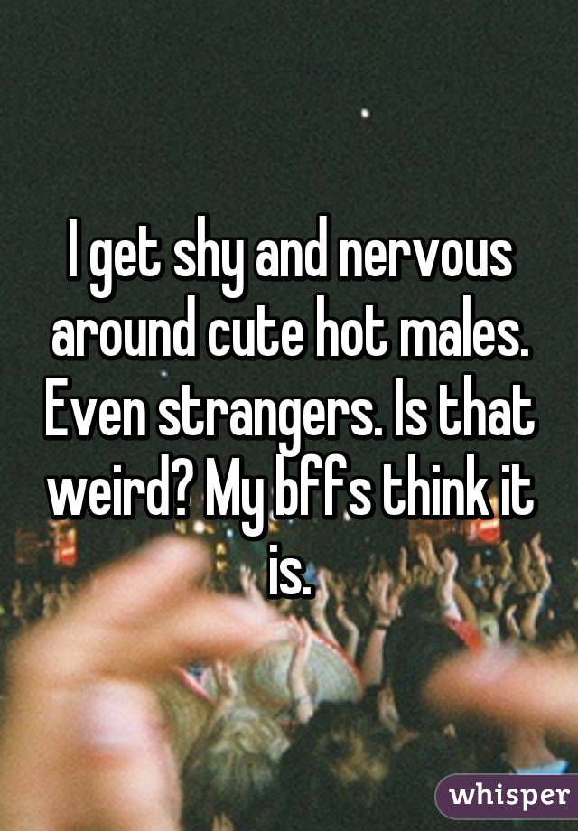 I get shy and nervous around cute hot males. Even strangers. Is that weird? My bffs think it is.