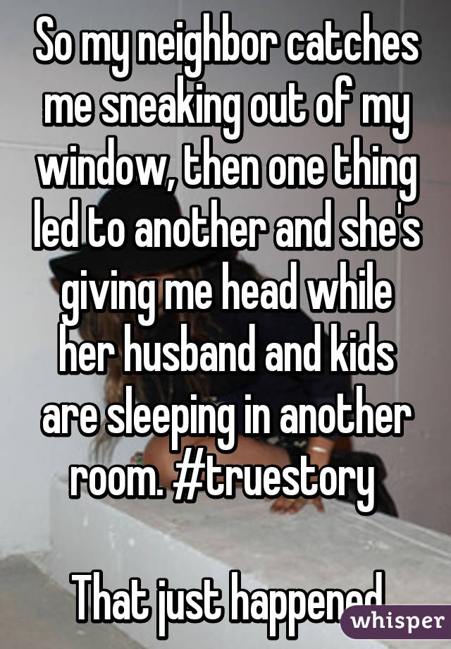 So my neighbor catches me sneaking out of my window, then one thing led to another and she's giving me head while her husband and kids are sleeping in another room. #truestory 

That just happened