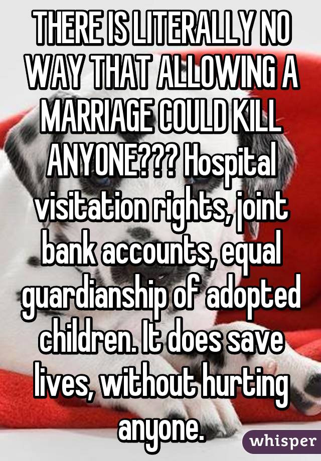 THERE IS LITERALLY NO WAY THAT ALLOWING A MARRIAGE COULD KILL ANYONE??? Hospital visitation rights, joint bank accounts, equal guardianship of adopted children. It does save lives, without hurting anyone.