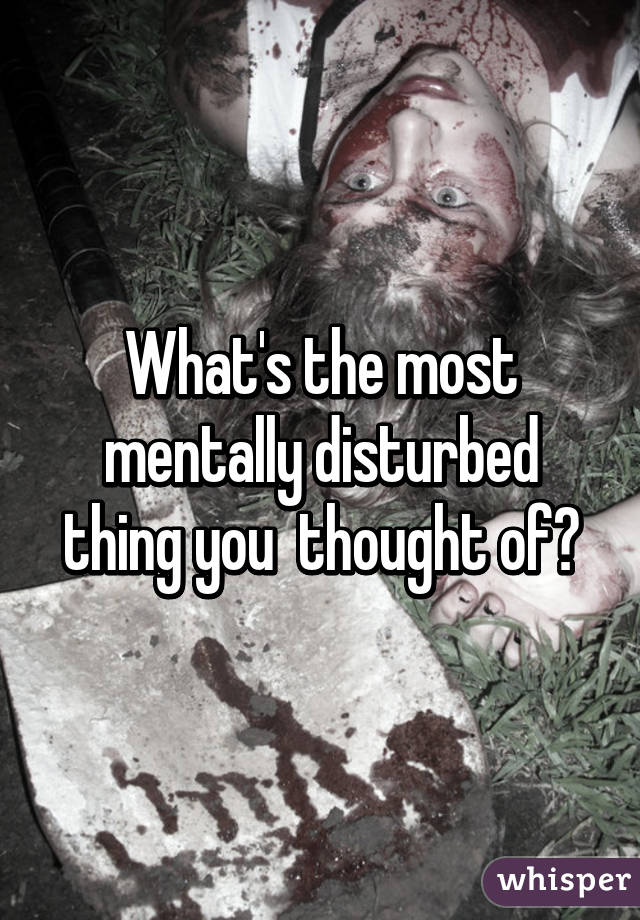 What's the most mentally disturbed thing you  thought of?