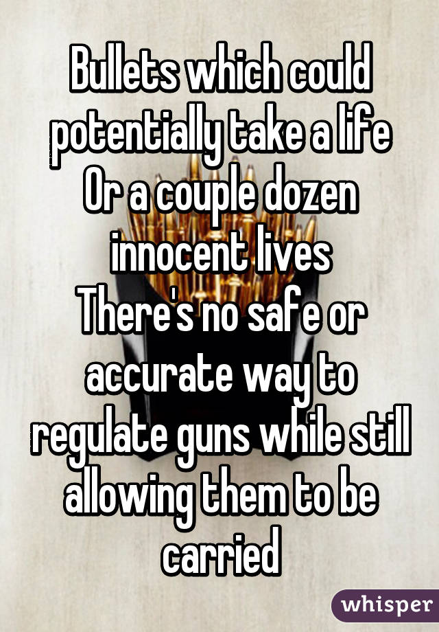 Bullets which could potentially take a life
Or a couple dozen innocent lives
There's no safe or accurate way to regulate guns while still allowing them to be carried