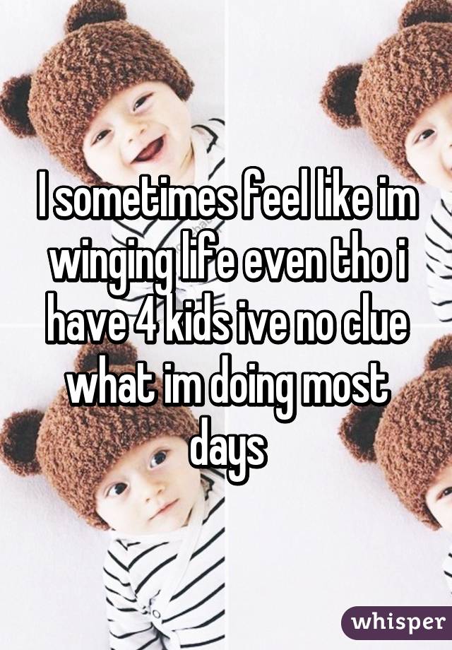 I sometimes feel like im winging life even tho i have 4 kids ive no clue what im doing most days
