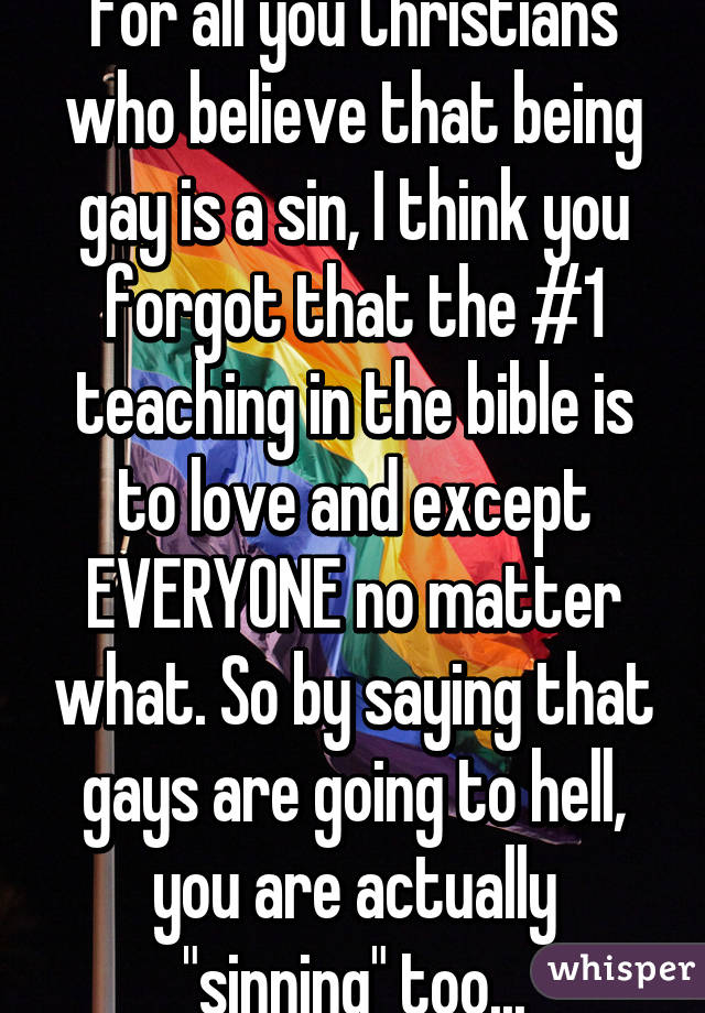 For all you Christians who believe that being gay is a sin, I think you forgot that the #1 teaching in the bible is to love and except EVERYONE no matter what. So by saying that gays are going to hell, you are actually "sinning" too...