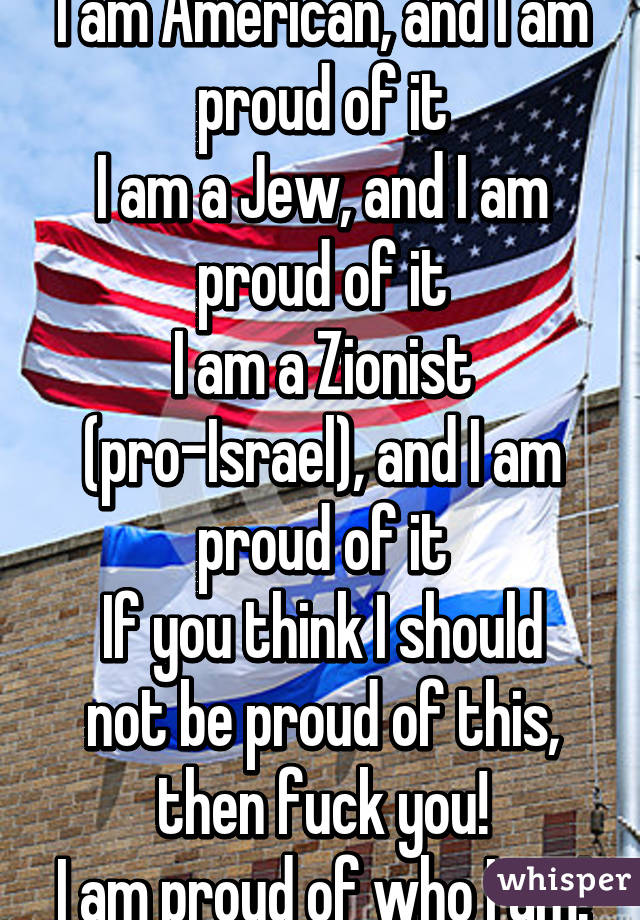 I am American, and I am proud of it
I am a Jew, and I am proud of it
I am a Zionist (pro-Israel), and I am proud of it
If you think I should not be proud of this, then fuck you!
I am proud of who I am!