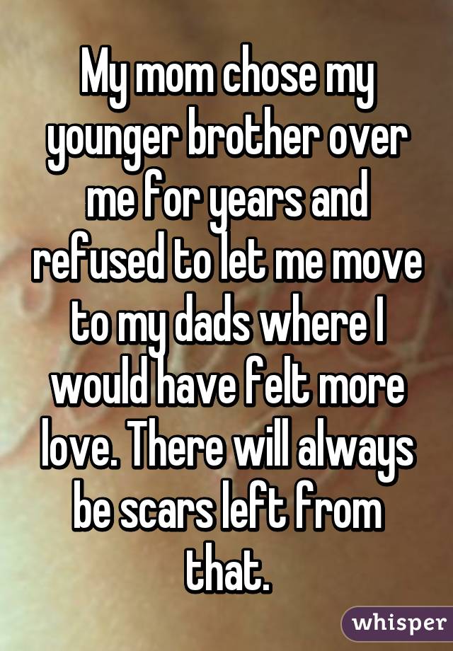 My mom chose my younger brother over me for years and refused to let me move to my dads where I would have felt more love. There will always be scars left from that.