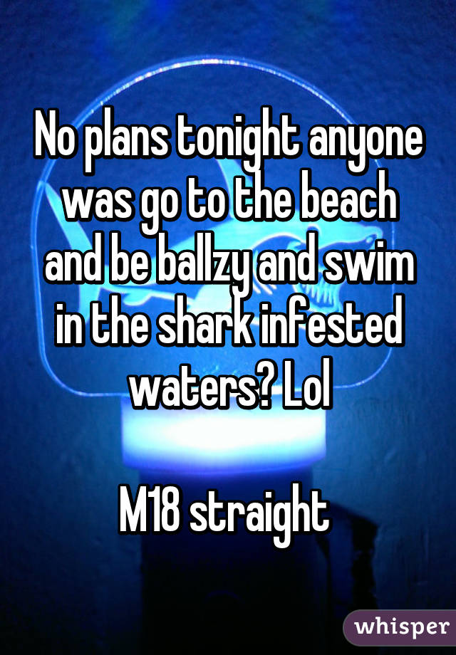 No plans tonight anyone was go to the beach and be ballzy and swim in the shark infested waters? Lol

M18 straight 