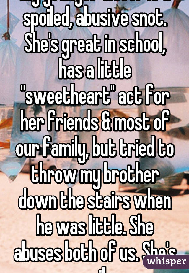 My younger sister is a spoiled, abusive snot. She's great in school, has a little "sweetheart" act for her friends & most of our family, but tried to throw my brother down the stairs when he was little. She abuses both of us. She's evil.