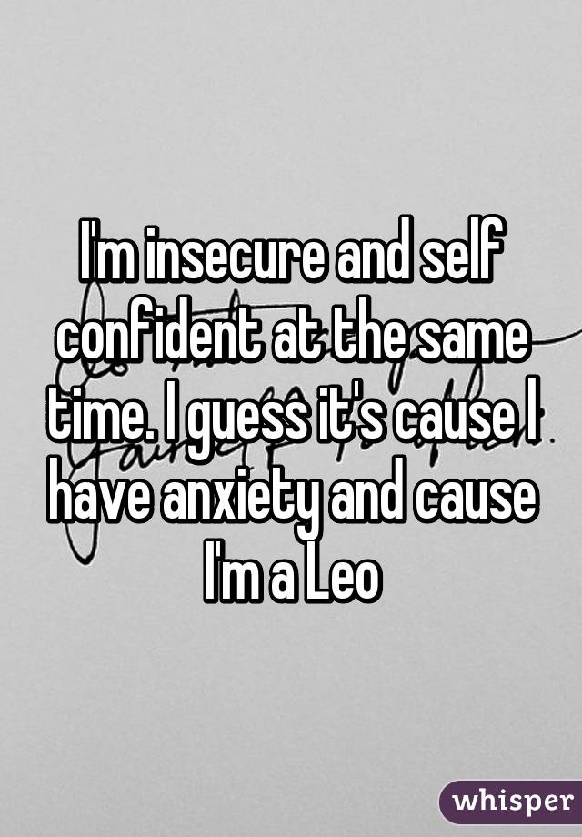 I'm insecure and self confident at the same time. I guess it's cause l have anxiety and cause I'm a Leo