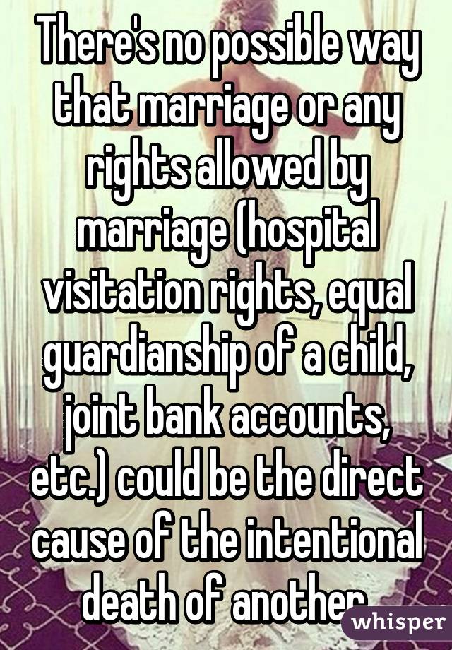 There's no possible way that marriage or any rights allowed by marriage (hospital visitation rights, equal guardianship of a child, joint bank accounts, etc.) could be the direct cause of the intentional death of another.