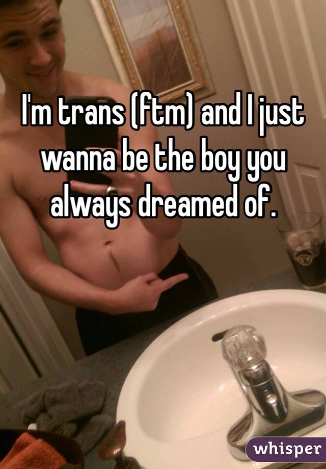 I'm trans (ftm) and I just wanna be the boy you always dreamed of. 