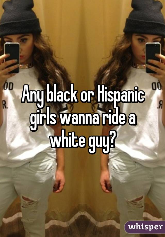 Any black or Hispanic girls wanna ride a white guy?