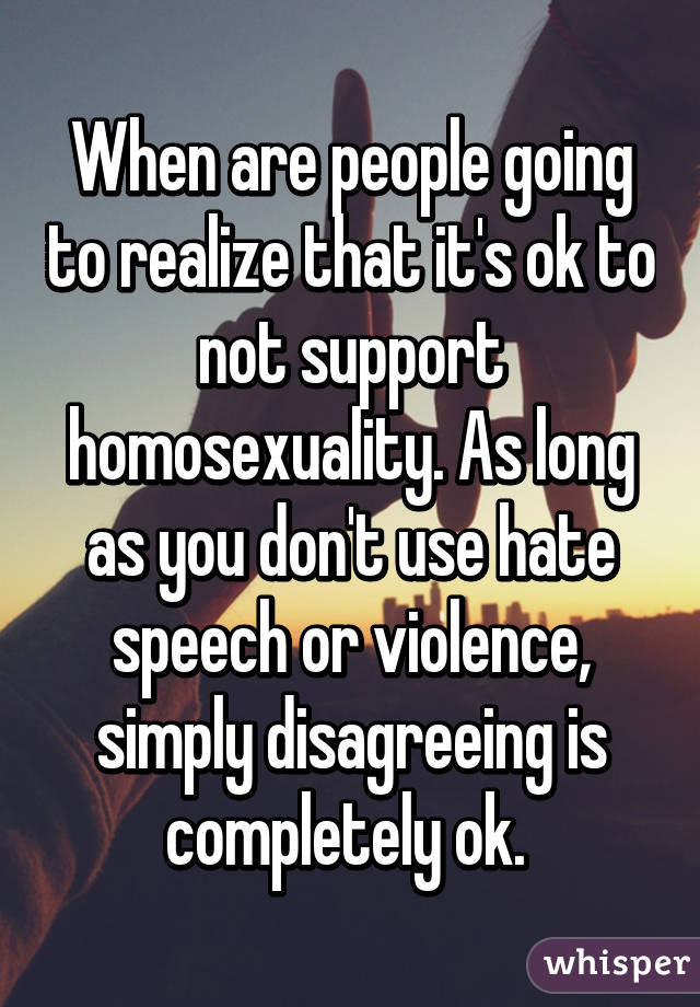 When are people going to realize that it's ok to not support homosexuality. As long as you don't use hate speech or violence, simply disagreeing is completely ok. 