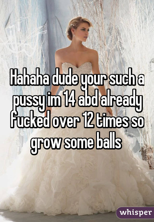 Hahaha dude your such a pussy im 14 abd already fucked over 12 times so grow some balls 