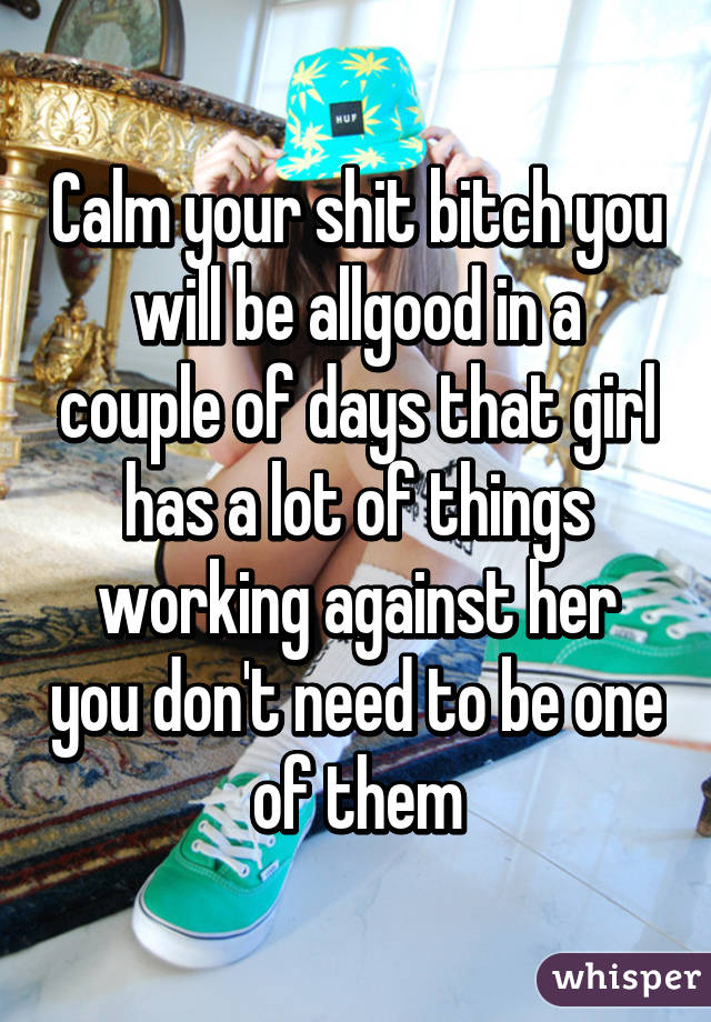 Calm your shit bitch you will be allgood in a couple of days that girl has a lot of things working against her you don't need to be one of them