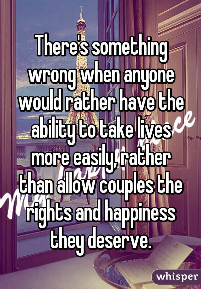 There's something wrong when anyone would rather have the ability to take lives more easily, rather than allow couples the rights and happiness they deserve.