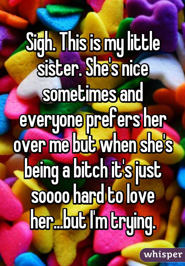 Sigh. This is my little sister. She's nice sometimes and everyone prefers her over me but when she's being a bitch it's just soooo hard to love her...but I'm trying.