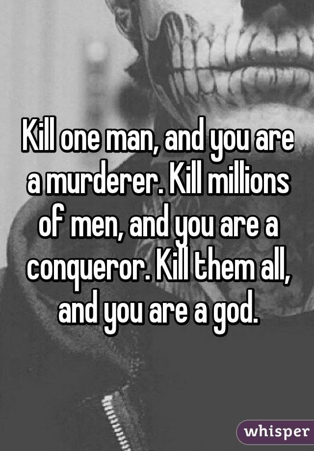 Kill one man, and you are a murderer. Kill millions of men, and you are a conqueror. Kill them all, and you are a god.