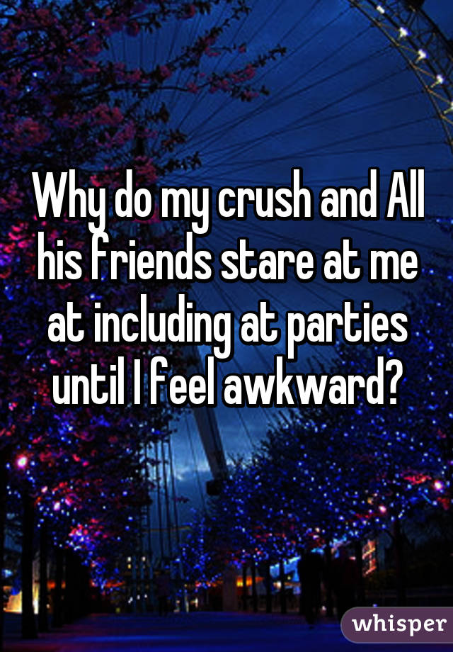 Why do my crush and All his friends stare at me at including at parties until I feel awkward?
