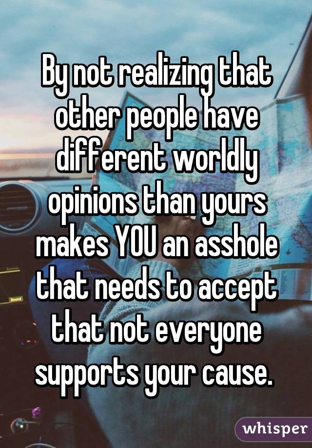 By not realizing that other people have different worldly opinions than yours makes YOU an asshole that needs to accept that not everyone supports your cause. 