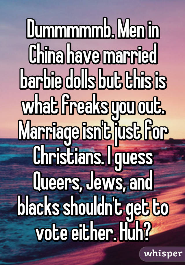 Dummmmmb. Men in China have married barbie dolls but this is what freaks you out. Marriage isn't just for Christians. I guess Queers, Jews, and blacks shouldn't get to vote either. Huh?