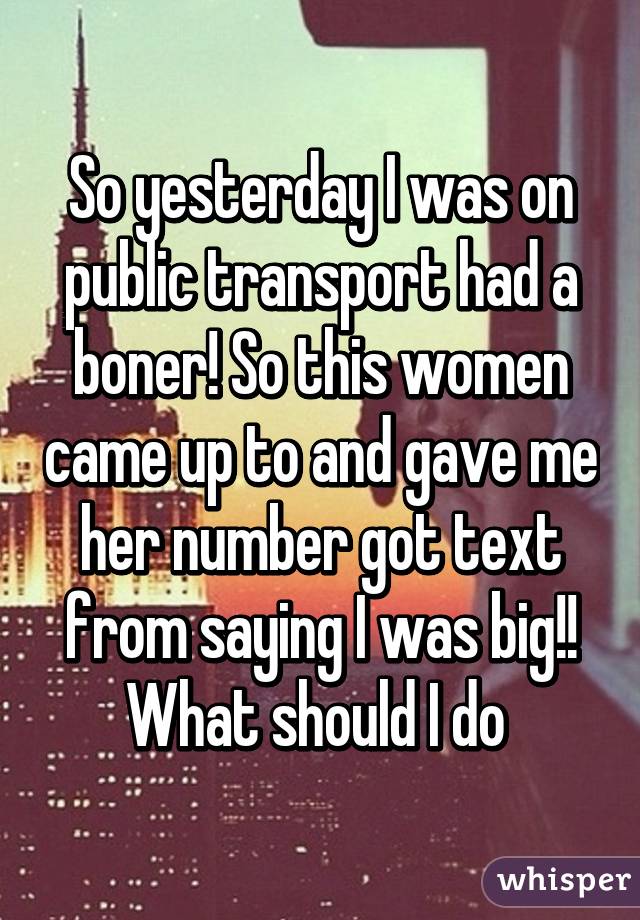 So yesterday I was on public transport had a boner! So this women came up to and gave me her number got text from saying I was big!! What should I do 