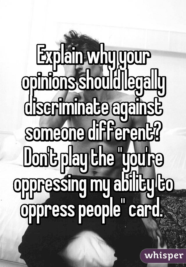 Explain why your opinions should legally discriminate against someone different? Don't play the "you're oppressing my ability to oppress people" card. 