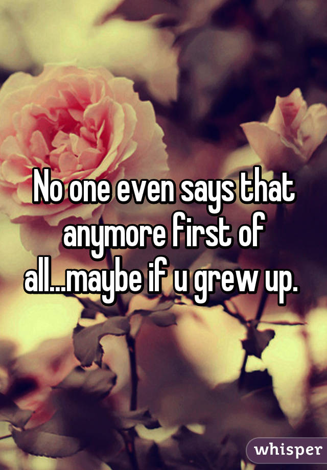 No one even says that anymore first of all...maybe if u grew up. 