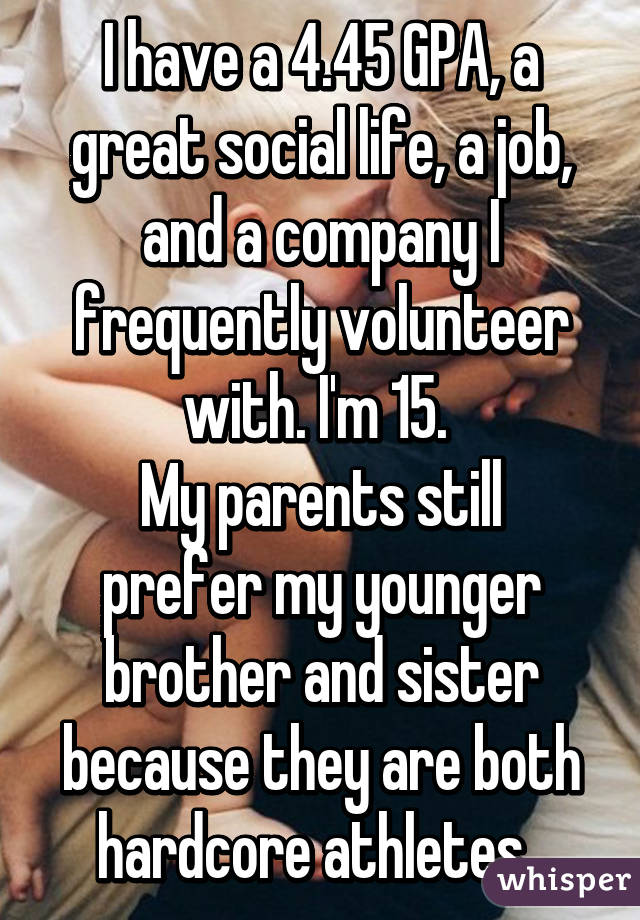 I have a 4.45 GPA, a great social life, a job, and a company I frequently volunteer with. I'm 15. 
My parents still prefer my younger brother and sister because they are both hardcore athletes. 