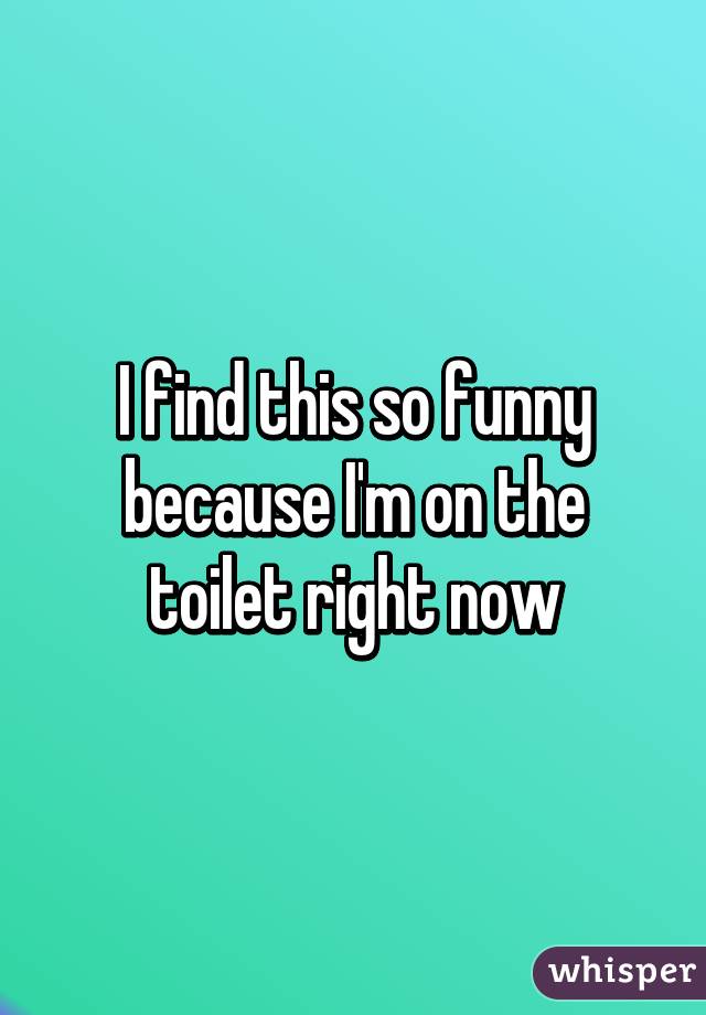 I find this so funny because I'm on the toilet right now