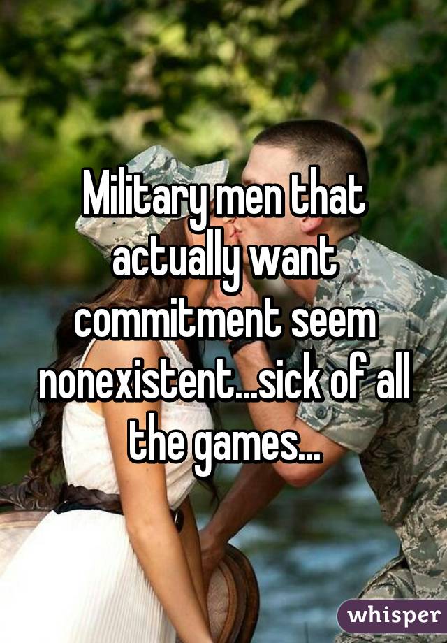 Military men that actually want commitment seem nonexistent...sick of all the games...
