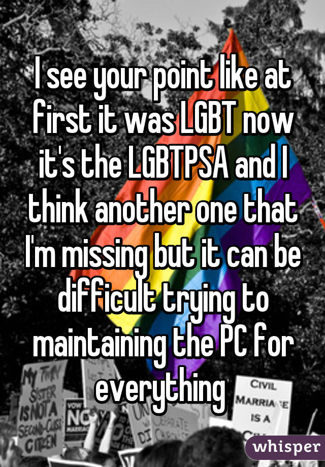 I see your point like at first it was LGBT now it's the LGBTPSA and I think another one that I'm missing but it can be difficult trying to maintaining the PC for everything 