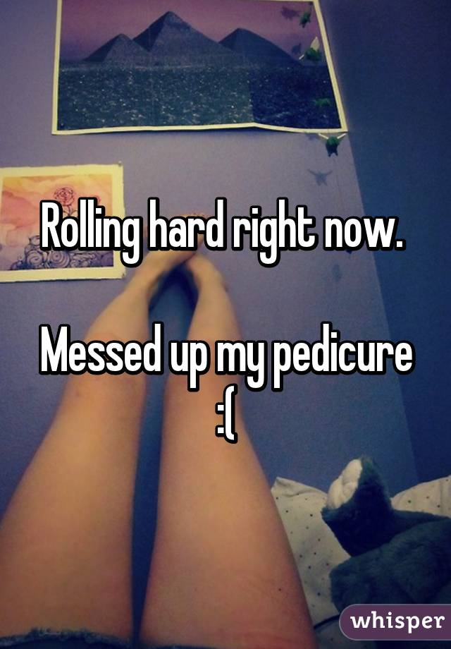 Rolling hard right now. 

Messed up my pedicure :(