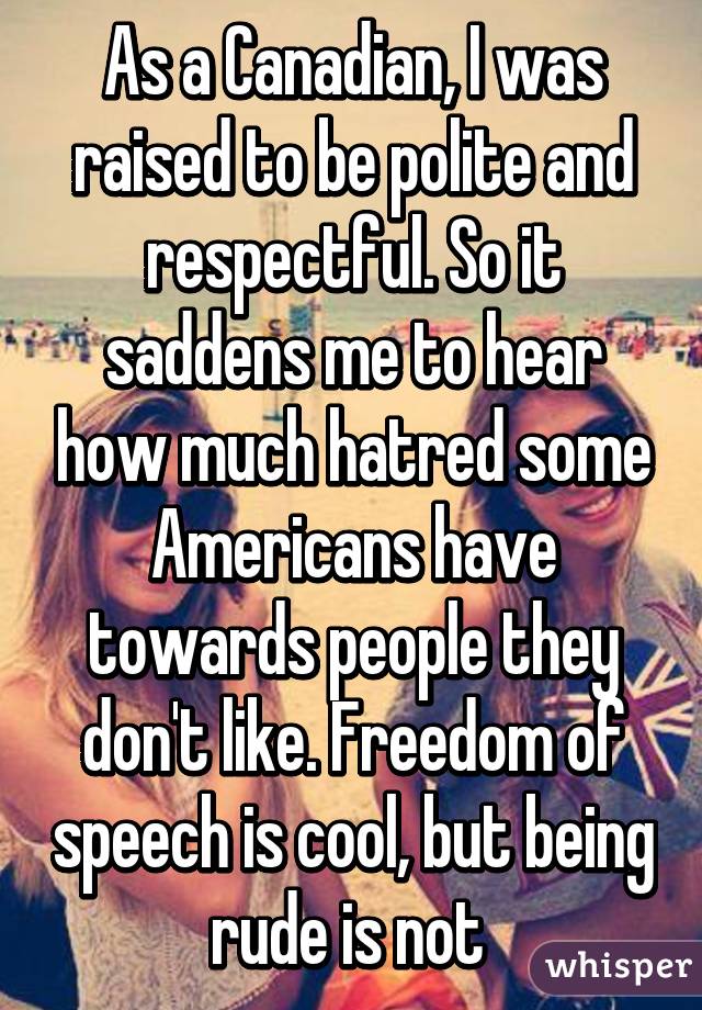 As a Canadian, I was raised to be polite and respectful. So it saddens me to hear how much hatred some Americans have towards people they don't like. Freedom of speech is cool, but being rude is not 