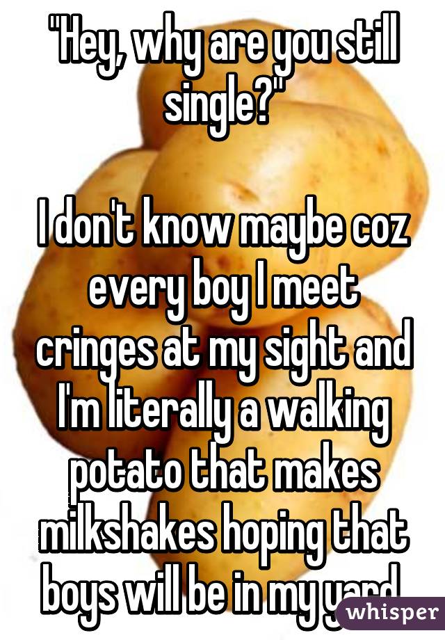"Hey, why are you still single?"

I don't know maybe coz every boy I meet cringes at my sight and I'm literally a walking potato that makes milkshakes hoping that boys will be in my yard.
