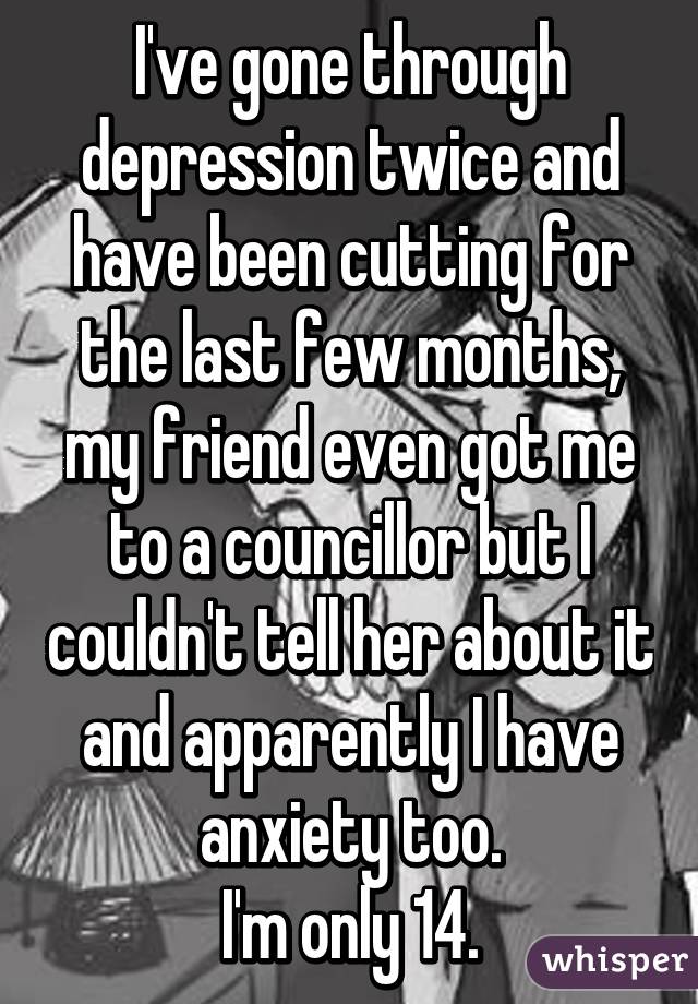 I've gone through depression twice and have been cutting for the last few months, my friend even got me to a councillor but I couldn't tell her about it and apparently I have anxiety too.
I'm only 14.