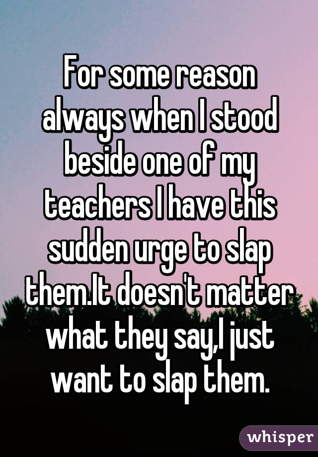 For some reason always when I stood beside one of my teachers I have this sudden urge to slap them.It doesn't matter what they say,I just want to slap them.