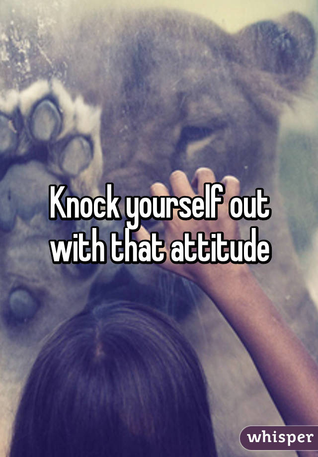 Knock yourself out with that attitude