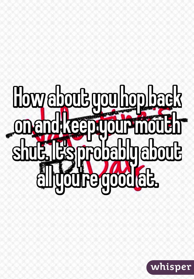 How about you hop back on and keep your mouth shut. It's probably about all you're good at.