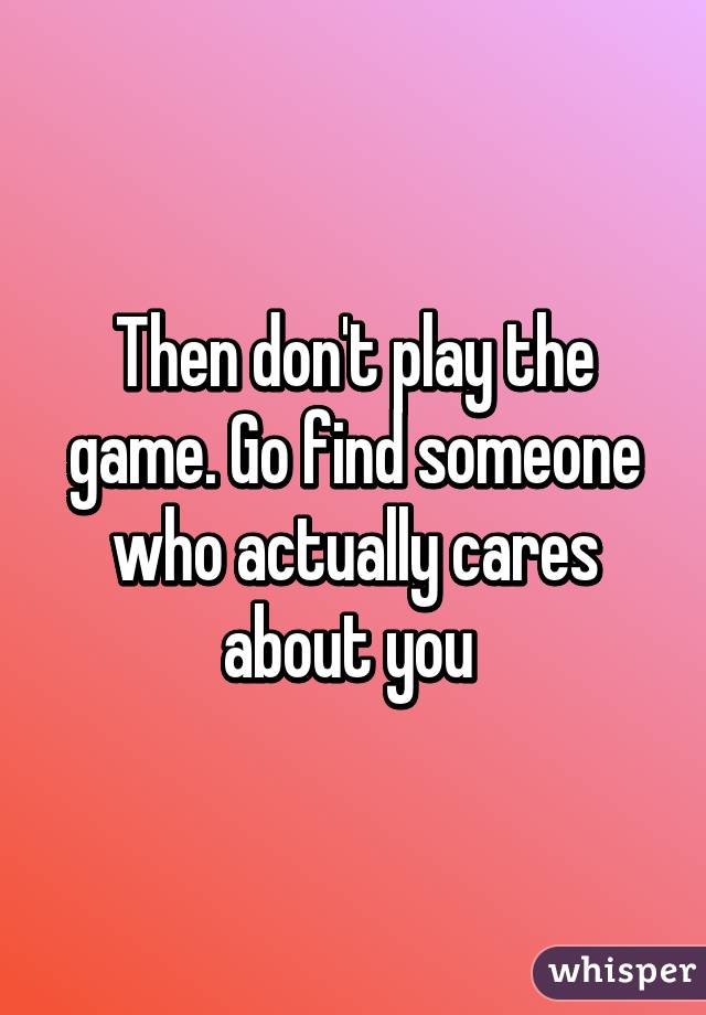 Then don't play the game. Go find someone who actually cares about you 