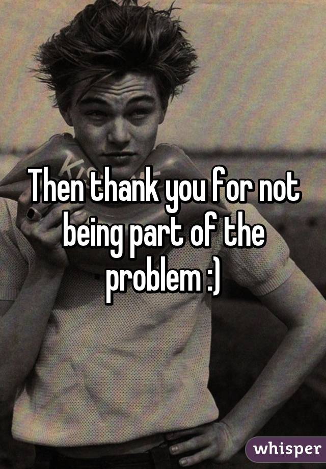 Then thank you for not being part of the problem :)
