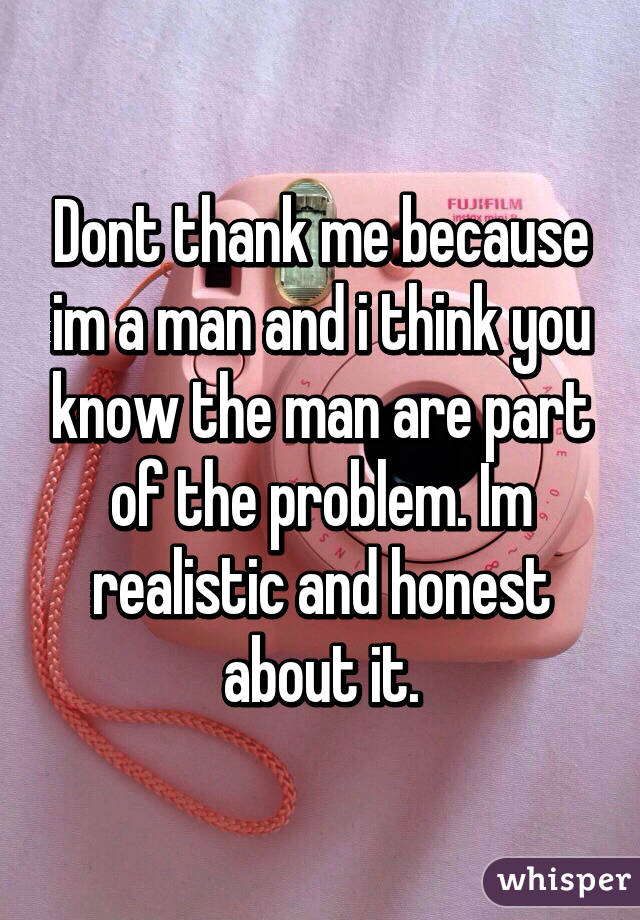 Dont thank me because im a man and i think you know the man are part of the problem. Im realistic and honest about it.