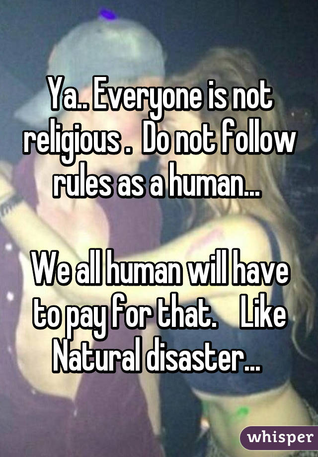 Ya.. Everyone is not religious .  Do not follow rules as a human... 

We all human will have to pay for that.    Like Natural disaster... 