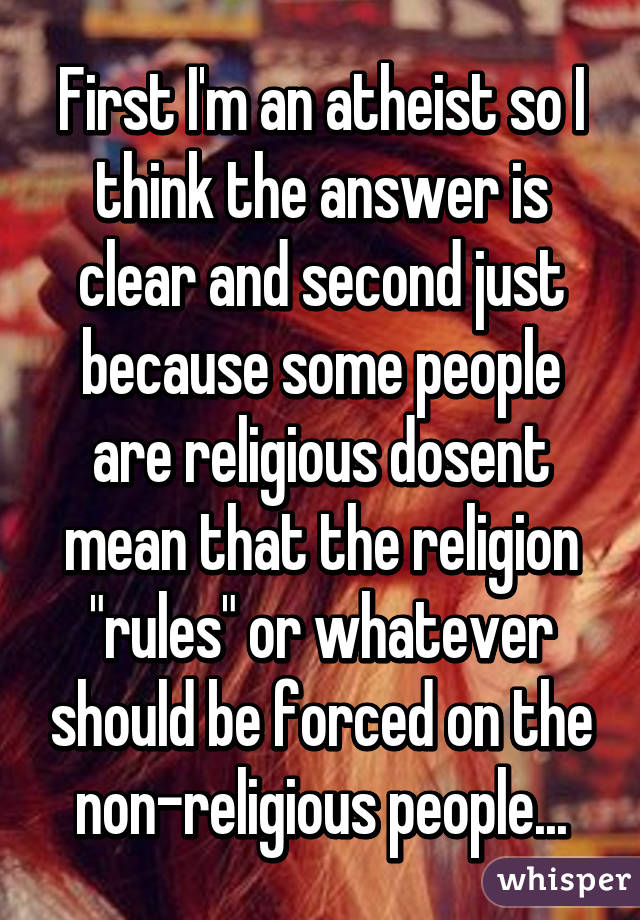 First I'm an atheist so I think the answer is clear and second just because some people are religious dosent mean that the religion "rules" or whatever should be forced on the non-religious people...