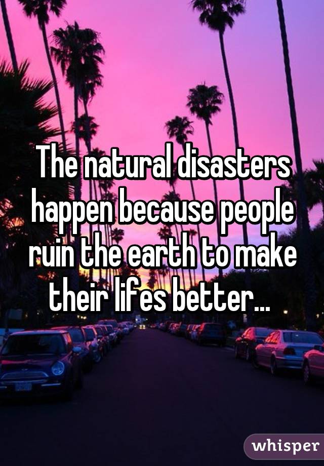 The natural disasters happen because people ruin the earth to make their lifes better... 