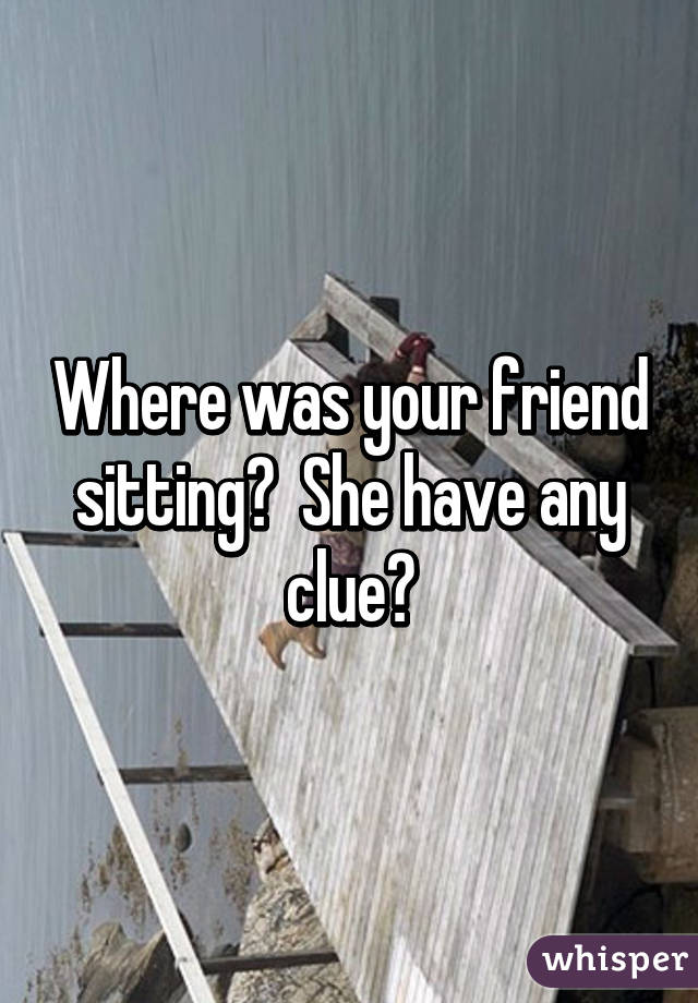 Where was your friend sitting?  She have any clue?